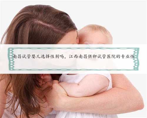 南昌试管婴儿选择性别吗，江西南昌供卵试管医院的专业性